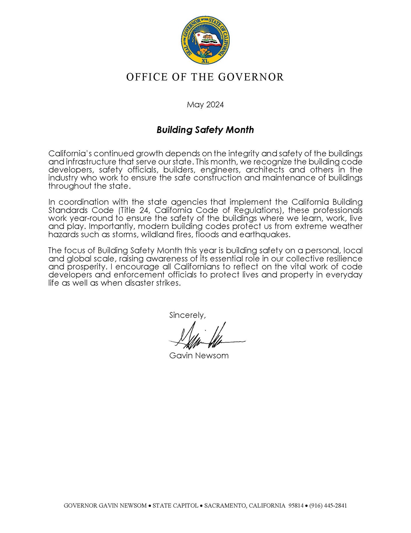 State of California OFFICE OF THE GOVERNOR  May 2024  Building Safety Month  California’s continued growth depends on the integrity and safety of the buildings and infrastructure that serve our state. This month, we recognize the building code developers, safety officials, builders, engineers, architects and others in the industry who work to ensure the safe construction and maintenance of buildings throughout the state.  In coordination with the state agencies that implement the California Building Standards Code (Title 24, California Code of Regulations), these professionals work year-round to ensure the safety of the buildings where we learn, work, live and play. Importantly, modern building codes protect us from extreme weather hazards such as storms, wildland fires, floods and earthquakes.  The focus of Building Safety Month this year is building safety on a personal, local and global scale, raising awareness of its essential role in our collective resilience and prosperity. I encourage all Californians to reflect on the vital work of code developers and enforcement officials to protect lives and property in everyday life as well as when disaster strikes.  Sincerely,  Gavin Newsom