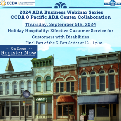 2024 ADA Business Webinar Collaboration Series CCDA & Pacific ADA Center Collaboration. Thursday, September 5th, 2024. Holiday Hospitality: Effective Customer Service for Customers with Disabilities. Final Part of the 3-Part Series 12 – 1 p.m. On Zoom, register now. The picture below is 4 brick buildings next to each other. There is a building with a cafe sign, a sign in front that says, “Support Local Business,” and an open sign in front of the last building on the right. The CCDA logo is on the top left and the Pacific ADA Center logo is on the top right.